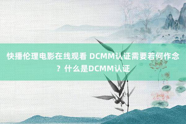 快播伦理电影在线观看 DCMM认证需要若何作念？什么是DCMM认证