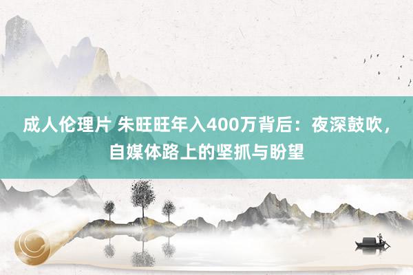 成人伦理片 朱旺旺年入400万背后：夜深鼓吹，自媒体路上的坚抓与盼望