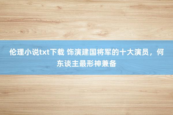 伦理小说txt下载 饰演建国将军的十大演员，何东谈主最形神兼备