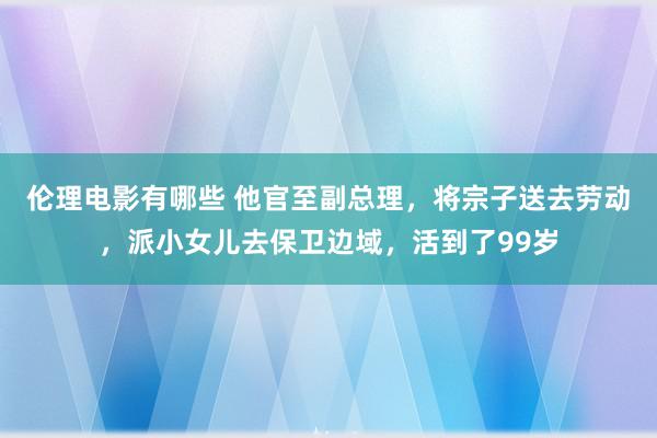 伦理电影有哪些 他官至副总理，将宗子送去劳动，派小女儿去保卫边域，活到了99岁