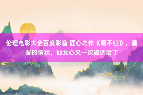 伦理电影大全百度影音 匠心之作《凰不归》，温馨的情状，仙女心又一次被调治了