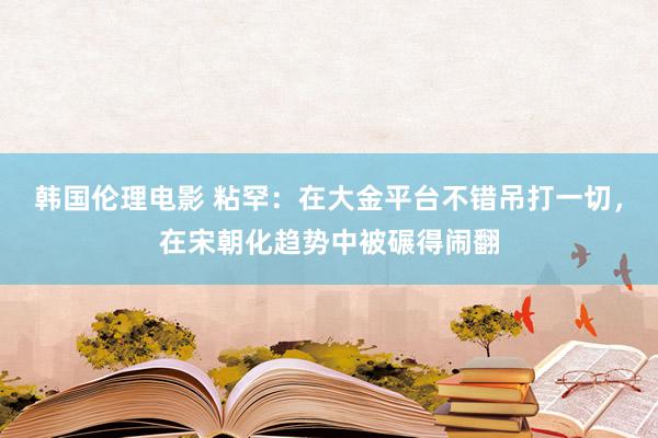 韩国伦理电影 粘罕：在大金平台不错吊打一切，在宋朝化趋势中被碾得闹翻