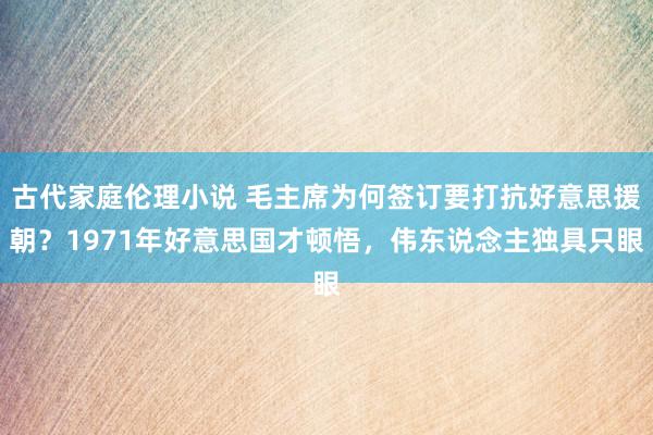 古代家庭伦理小说 毛主席为何签订要打抗好意思援朝？1971年好意思国才顿悟，伟东说念主独具只眼