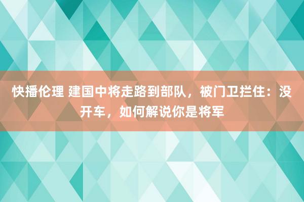 快播伦理 建国中将走路到部队，被门卫拦住：没开车，如何解说你是将军