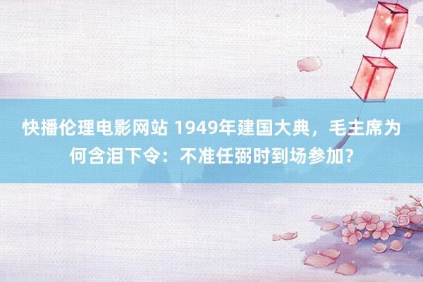 快播伦理电影网站 1949年建国大典，毛主席为何含泪下令：不准任弼时到场参加？