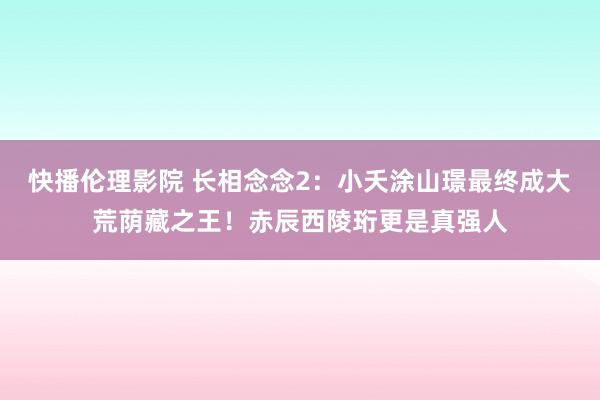 快播伦理影院 长相念念2：小夭涂山璟最终成大荒荫藏之王！赤辰西陵珩更是真强人