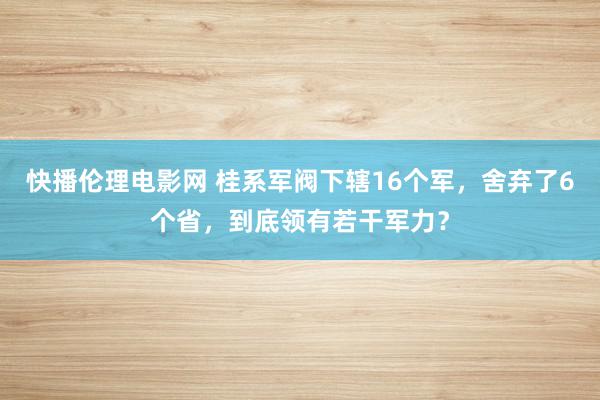 快播伦理电影网 桂系军阀下辖16个军，舍弃了6个省，到底领有若干军力？