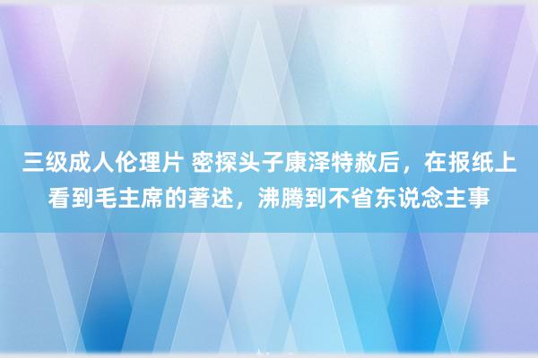 三级成人伦理片 密探头子康泽特赦后，在报纸上看到毛主席的著述，沸腾到不省东说念主事