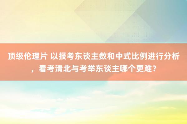 顶级伦理片 以报考东谈主数和中式比例进行分析，看考清北与考举东谈主哪个更难？