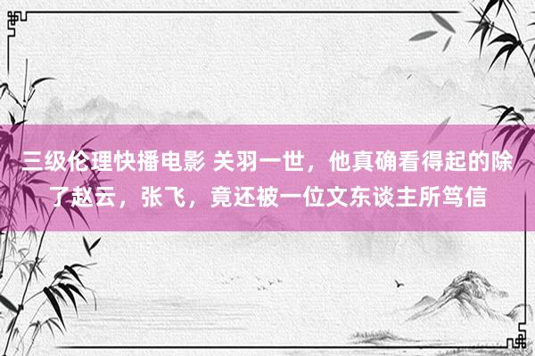 三级伦理快播电影 关羽一世，他真确看得起的除了赵云，张飞，竟还被一位文东谈主所笃信