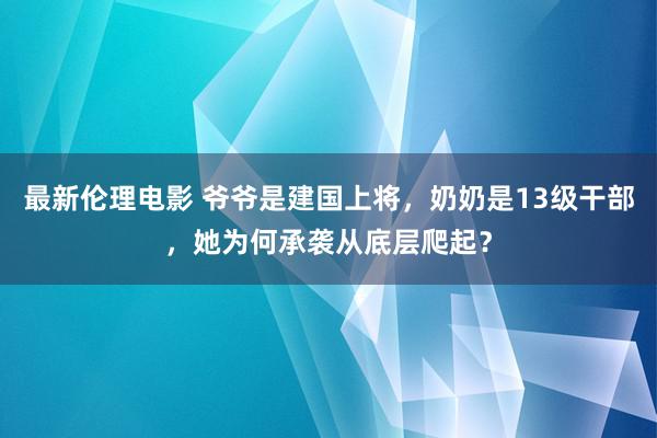 最新伦理电影 爷爷是建国上将，奶奶是13级干部，她为何承袭从底层爬起？