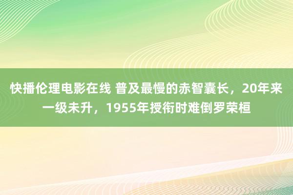 快播伦理电影在线 普及最慢的赤智囊长，20年来一级未升，1955年授衔时难倒罗荣桓