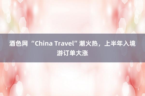 酒色网 “China Travel”潮火热，上半年入境游订单大涨