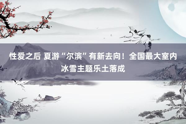 性爱之后 夏游“尔滨”有新去向！全国最大室内冰雪主题乐土落成