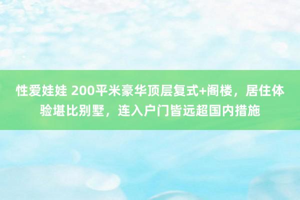 性爱娃娃 200平米豪华顶层复式+阁楼，居住体验堪比别墅，连入户门皆远超国内措施