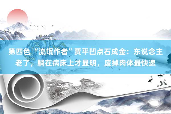 第四色 “流氓作者”贾平凹点石成金：东说念主老了，躺在病床上才显明，废掉肉体最快速