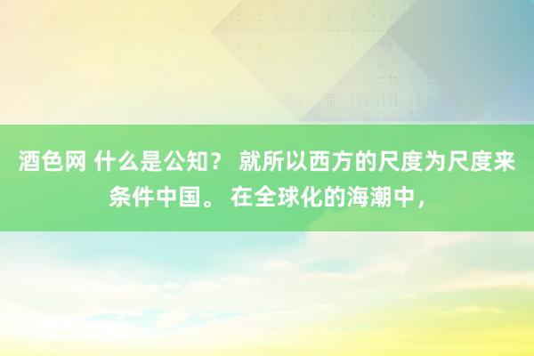 酒色网 什么是公知？ 就所以西方的尺度为尺度来条件中国。 在全球化的海潮中，