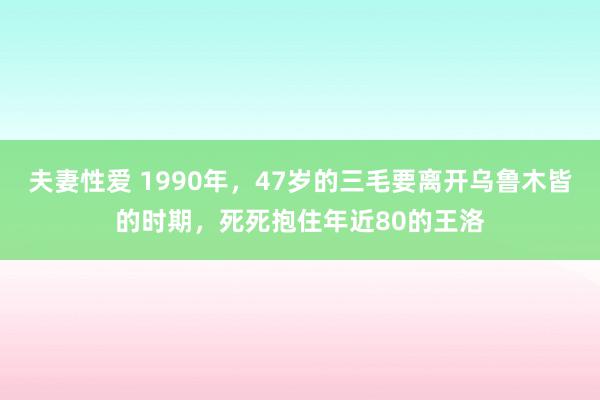 夫妻性爱 1990年，47岁的三毛要离开乌鲁木皆的时期，死死抱住年近80的王洛