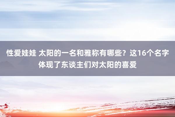 性爱娃娃 太阳的一名和雅称有哪些？这16个名字体现了东谈主们对太阳的喜爱