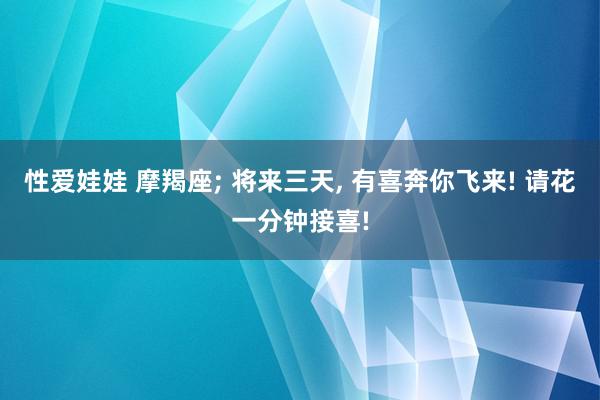 性爱娃娃 摩羯座; 将来三天, 有喜奔你飞来! 请花一分钟接喜!