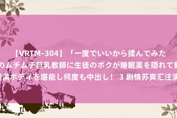 【VRTM-304】「一度でいいから揉んでみたい！」はち切れんばかりのムチムチ巨乳教師に生徒のボクが睡眠薬を隠れて飲ませて、夢の豊満ボディを堪能し何度も中出し！ 3 剧情苏爽汇注演义《奇幻，我的宗门有点强》，的确爱了！