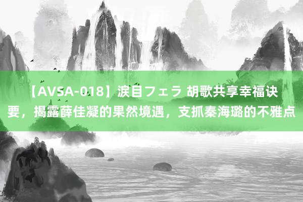 【AVSA-018】涙目フェラ 胡歌共享幸福诀要，揭露薛佳凝的果然境遇，支抓秦海璐的不雅点