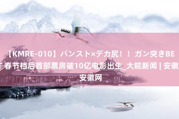 【KMRE-010】パンスト×デカ尻！！ガン突きBEST 春节档后首部票房破10亿电影出生_大皖新闻 | 安徽网