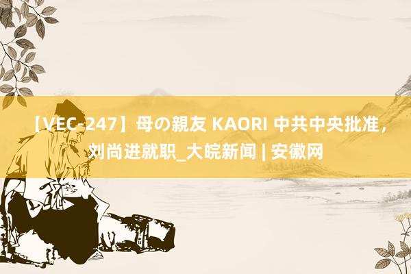 【VEC-247】母の親友 KAORI 中共中央批准，刘尚进就职_大皖新闻 | 安徽网