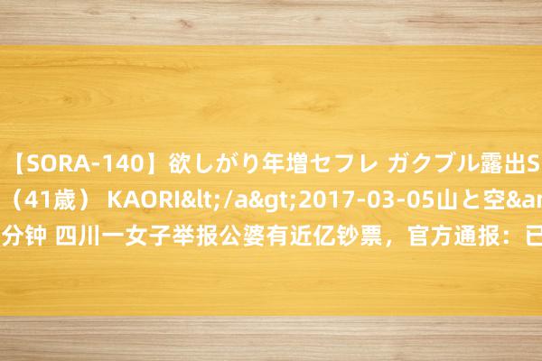 【SORA-140】欲しがり年増セフレ ガクブル露出SEX かおりサン（41歳） KAORI</a>2017-03-05山と空&$131分钟 四川一女子举报公婆有近亿钞票，官方通报：已开拓拜访组核查_大皖新闻 | 安徽网