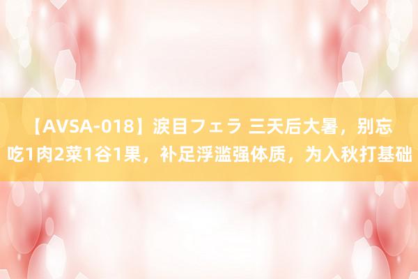 【AVSA-018】涙目フェラ 三天后大暑，别忘吃1肉2菜1谷1果，补足浮滥强体质，为入秋打基础