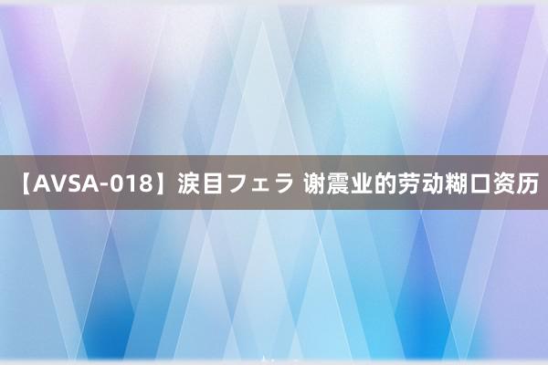 【AVSA-018】涙目フェラ 谢震业的劳动糊口资历