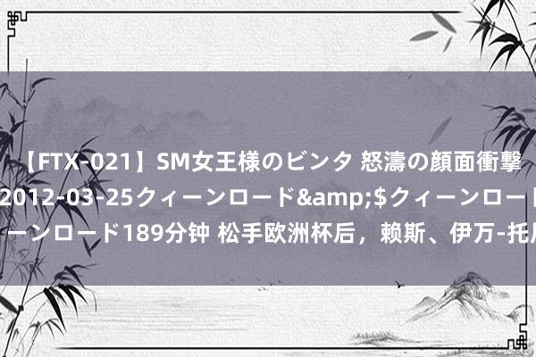 【FTX-021】SM女王様のビンタ 怒濤の顔面衝撃3時間</a>2012-03-25クィーンロード&$クィーンロード189分钟 松手欧洲杯后，赖斯、伊万-托尼在伊比萨岛插足约会