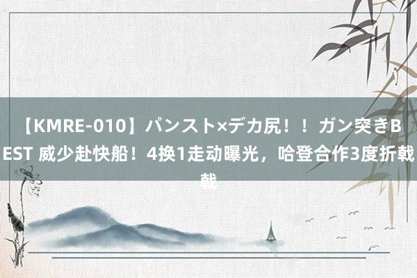 【KMRE-010】パンスト×デカ尻！！ガン突きBEST 威少赴快船！4换1走动曝光，哈登合作3度折戟