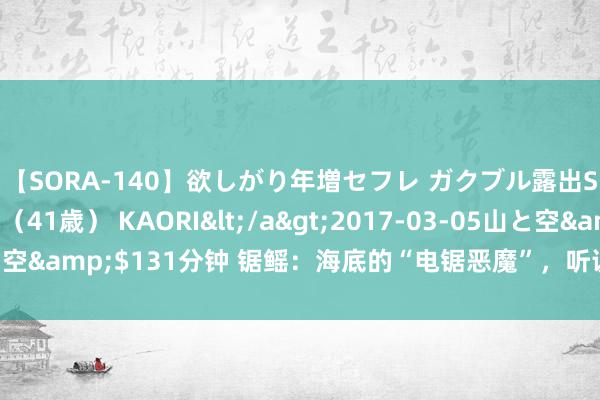 【SORA-140】欲しがり年増セフレ ガクブル露出SEX かおりサン（41歳） KAORI</a>2017-03-05山と空&$131分钟 锯鳐：海底的“电锯恶魔”，听说不错将船切成两半