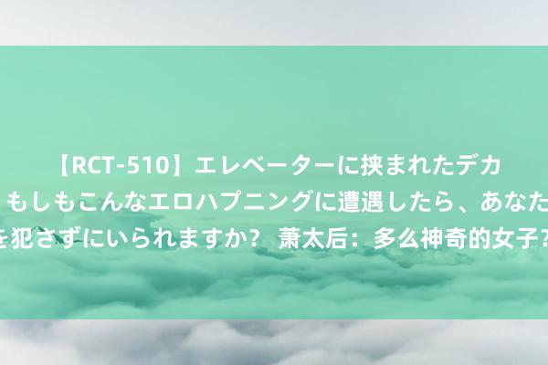 【RCT-510】エレベーターに挟まれたデカ尻女子校生をガン突き もしもこんなエロハプニングに遭遇したら、あなたは目の前の尻を犯さずにいられますか？ 萧太后：多么神奇的女子？粗略让数位君王争抢，最终建立一世传说