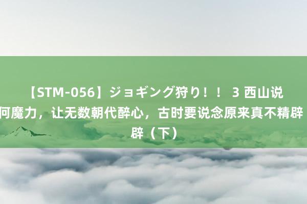 【STM-056】ジョギング狩り！！ 3 西山说念有何魔力，让无数朝代醉心，古时要说念原来真不精辟（下）