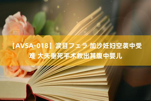 【AVSA-018】涙目フェラ 加沙妊妇空袭中受难 大夫垂死手术救出其腹中婴儿