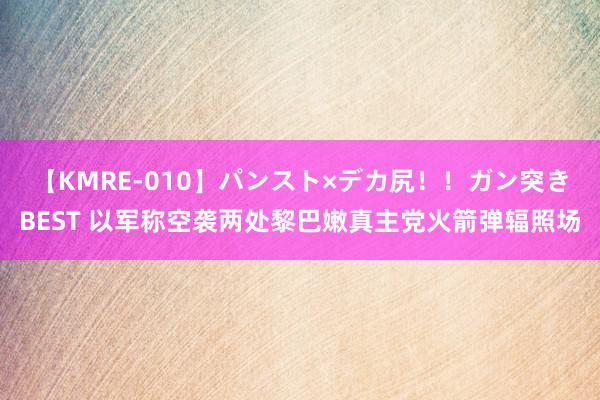 【KMRE-010】パンスト×デカ尻！！ガン突きBEST 以军称空袭两处黎巴嫩真主党火箭弹辐照场