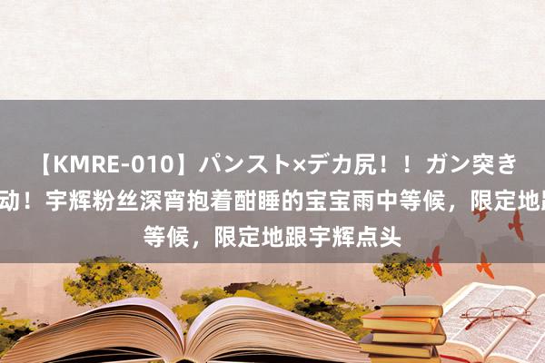 【KMRE-010】パンスト×デカ尻！！ガン突きBEST 太感动！宇辉粉丝深宵抱着酣睡的宝宝雨中等候，限定地跟宇辉点头