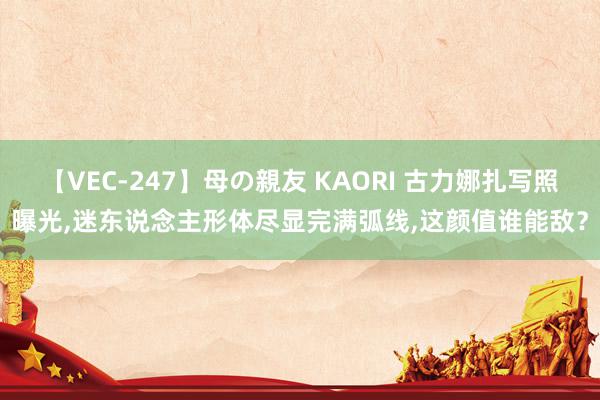 【VEC-247】母の親友 KAORI 古力娜扎写照曝光,迷东说念主形体尽显完满弧线,这颜值谁能敌？