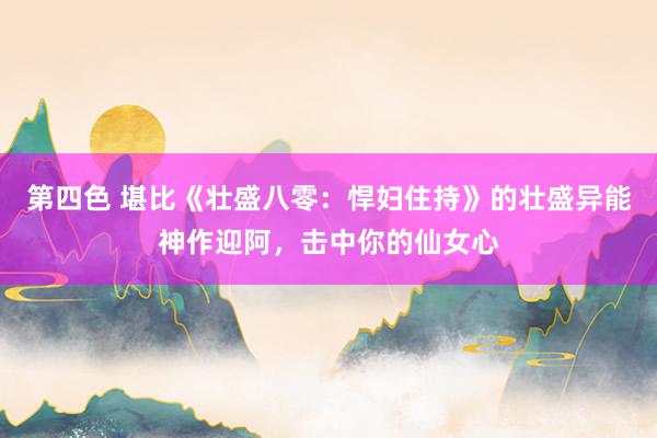 第四色 堪比《壮盛八零：悍妇住持》的壮盛异能神作迎阿，击中你的仙女心