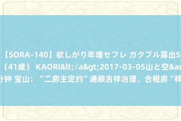 【SORA-140】欲しがり年増セフレ ガクブル露出SEX かおりサン（41歳） KAORI</a>2017-03-05山と空&$131分钟 宝山：“二房主定约”通顺吉祥治理，合租房“样板间”除隐患、解矛盾、留东谈主才