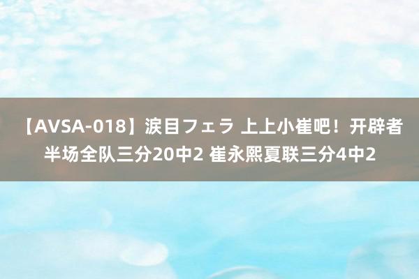 【AVSA-018】涙目フェラ 上上小崔吧！开辟者半场全队三分20中2 崔永熙夏联三分4中2