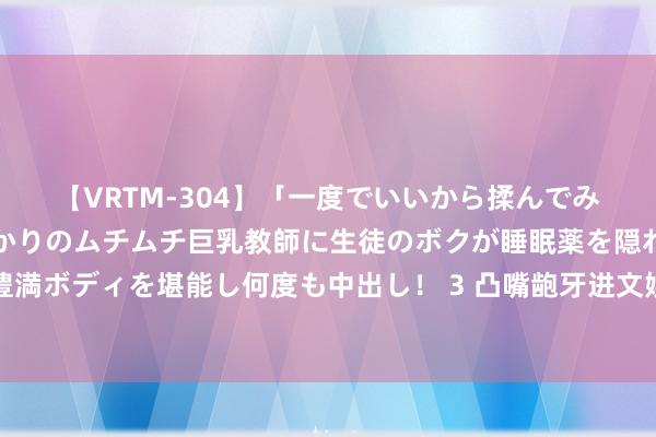 【VRTM-304】「一度でいいから揉んでみたい！」はち切れんばかりのムチムチ巨乳教師に生徒のボクが睡眠薬を隠れて飲ませて、夢の豊満ボディを堪能し何度も中出し！ 3 凸嘴龅牙进文娱圈，看到成同族的这丑孩子，才知说念姚安娜有多惊艳