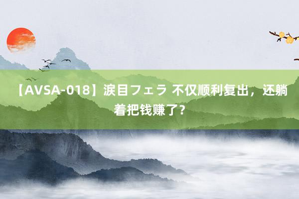 【AVSA-018】涙目フェラ 不仅顺利复出，还躺着把钱赚了？