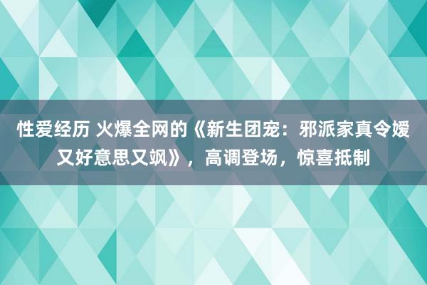 性爱经历 火爆全网的《新生团宠：邪派家真令嫒又好意思又飒》，高调登场，惊喜抵制