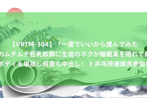 【VRTM-304】「一度でいいから揉んでみたい！」はち切れんばかりのムチムチ巨乳教師に生徒のボクが睡眠薬を隠れて飲ませて、夢の豊満ボディを堪能し何度も中出し！ 3 乒乓球通顺员参加奥运次数排名榜：波尔7次排榜首，马龙排第九