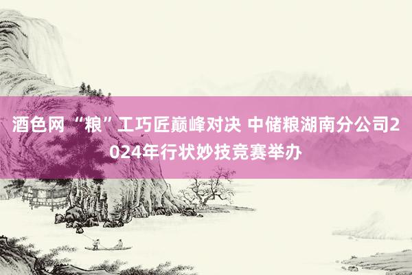 酒色网 “粮”工巧匠巅峰对决 中储粮湖南分公司2024年行状妙技竞赛举办