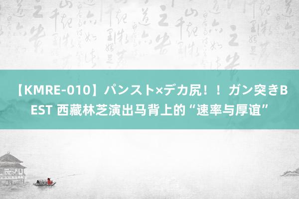 【KMRE-010】パンスト×デカ尻！！ガン突きBEST 西藏林芝演出马背上的“速率与厚谊”