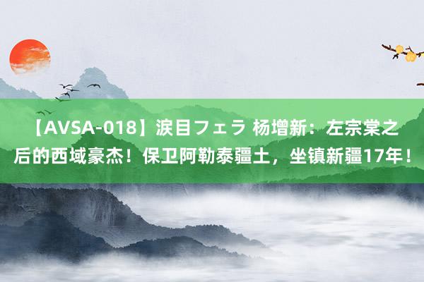 【AVSA-018】涙目フェラ 杨增新：左宗棠之后的西域豪杰！保卫阿勒泰疆土，坐镇新疆17年！